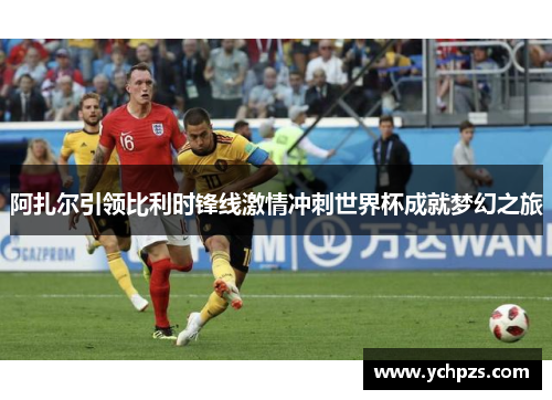阿扎尔引领比利时锋线激情冲刺世界杯成就梦幻之旅