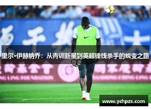 里尔·伊赫纳乔：从青训新星到英超锋线杀手的蜕变之路