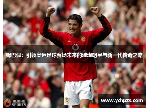 姆巴佩：引领奥运足球赛场未来的璀璨明星与新一代传奇之路