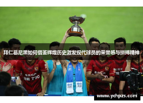 拜仁慕尼黑如何借鉴辉煌历史激发现代球员的荣誉感与拼搏精神