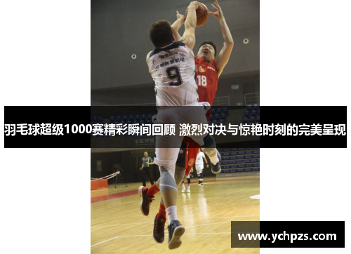 羽毛球超级1000赛精彩瞬间回顾 激烈对决与惊艳时刻的完美呈现