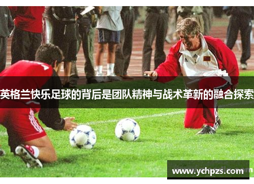 英格兰快乐足球的背后是团队精神与战术革新的融合探索