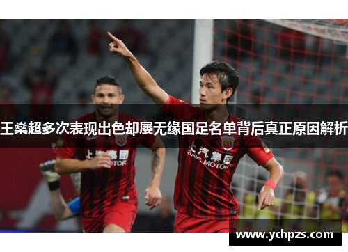 王燊超多次表现出色却屡无缘国足名单背后真正原因解析
