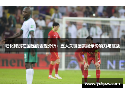 归化球员在国足的表现分析:五大关键因素揭示影响力与挑战 归化球员在国足的表现分析:五大关键因素揭示影响力与挑战
